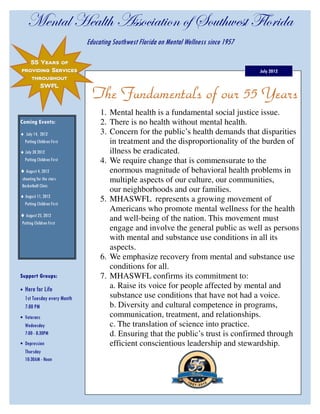 `xÇàtÄ [xtÄà{ TááÉv|tà|ÉÇ Éy fÉâà{ãxáà YÄÉÜ|wt
                              Educating Southwest Florida on Mental Wellness since 1957

   55 Years of
providing Services                                                                        July 2012
       throughout
          SWFL

                                The Fundamentals of our 55 Years
                                   1. Mental health is a fundamental social justice issue.
Coming Events:                     2. There is no health without mental health.
♦ July 14, 2012                    3. Concern for the public’s health demands that disparities
 Putting Children First               in treatment and the disproportionality of the burden of
♦ July 28 2012                        illness be eradicated.
  Putting Children First           4. We require change that is commensurate to the
♦ August 4, 2012                      enormous magnitude of behavioral health problems in
 shooting for the stars               multiple aspects of our culture, our communities,
 Basketball Clinic
                                      our neighborhoods and our families.
♦ August 11, 2012
  Putting Children First
                                   5. MHASWFL represents a growing movement of
                                      Americans who promote mental wellness for the health
♦ August 25, 2012
 Putting Children First
                                      and well-being of the nation. This movement must
                                      engage and involve the general public as well as persons
                                      with mental and substance use conditions in all its
                                      aspects.
                                   6. We emphasize recovery from mental and substance use
                                      conditions for all.
Support Groups:                    7. MHASWFL confirms its commitment to:
•   Here for Life                     a. Raise its voice for people affected by mental and
    1st Tuesday every Month           substance use conditions that have not had a voice.
    7:00 PM                           b. Diversity and cultural competence in programs,
• Veterans                            communication, treatment, and relationships.
    Wednesday                         c. The translation of science into practice.
    7:00 - 8:30PM                     d. Ensuring that the public’s trust is confirmed through
• Depression                          efficient conscientious leadership and stewardship.
    Thursday
    10:30AM - Noon
 