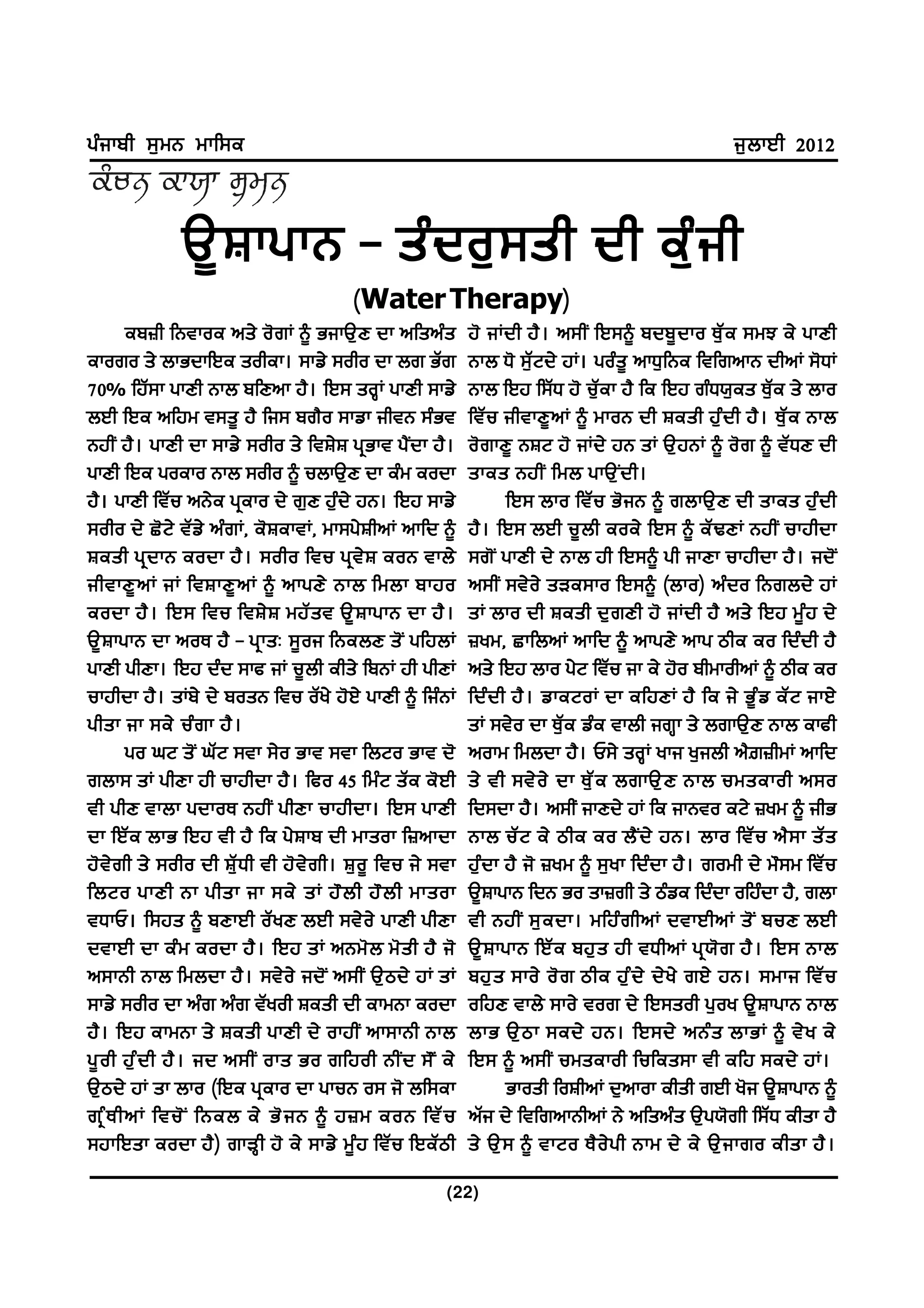gzikph ;[wB wkf;e                                                                                       i[bkJh 2012



                T{ F kgkB - sz d o[ ; sh dh ez [ i h
                                             ( Water Therapy)
                                                            )
        ep}h fBtkoe ns/ o'rK ~ GikT[D dk nfsnzs                   j' iKdh j? . n;hI fJ;~ pdp{ d ko E[ Z e ;wM e/ gkDh
ekoro s/ bkGdkfJe sohek. ;kv/ ;oho dk br GZr                      Bkb X' ;[ZNd/ jK. gozs{ nkX[fBe ftfrnkB dhnK ;'XK
70% fjZ;k gkDh Bkb pfDnk j?. fJ; soQK gkDh ;kv/                   Bkb fJj f;ZX j' u[Zek j? fe fJj rzX:[es E[Ze s/ bko
bJh fJe nfjw t;s{ j? fi; pr?o ;kvk ihtB ;zGt                      ftZu ihtkD{nK ~ wkoB dh Fesh j[zdh j?. E[Ze Bkb
BjhI j?. gkDh dk ;kv/ ;oho s/ ftF/F gqGkt g?Idk j?.               o'rkD{ BFN j' iKd/ jB sK T[jBK ~ o'r ~ tZXD dh
gkDh fJe goeko Bkb ;oho ~ ubkT[D dk ezw eodk                      skes BjhI fwb gkT[ I d h.
j?. gkDh ftZu nB/e gqeko d/ r[D j[zd/ jB. fJj ;kv/                       fJ; bko ftZu G'iB ~ rbkT[D dh skes j[zdh
;oho d/ S'N/ tZv/ nzrK, e'FektK, wk;g/FhnK nkfd ~                 j?. fJ; bJh u{bh eoe/ fJ; ~ eZYDK BjhI ukjhdk
Fesh gq d kB eodk j? . ;oho ftu gq t / F eoB tkb/                 ;r'I gkDh d/ Bkb jh fJ;~ gh ikDk ukjhdk j?. id'I
ihtkD{ n K iK ftFkD{ n K ~ nkgD/ Bkb fwbk pkjo                    n;hI ;t/o/ sVe;ko fJ;~ (bko) nzdo fBrbd/ jK
eodk j? . fJ; ftu ftF/ F wjZ s t T{ F kgkB dk j? .                sK bko dh Fesh d[rDh j' iKdh j? ns/ fJj w{zj d/
T{FkgkB dk noE j? - gqksL ;{oi fBebD s'I gfjbK                    }yw, SkfbnK nkfd ~ nkgD/ nkg mhe eo fdzdh j?
gkDh ghDk. fJj dzd ;kc iK u{bh ehs/ fpBK jh ghDK                  ns/ fJj bko g/N ftZu ik e/ j'o phwkohnK ~ mhe eo
ukjhdk j?. sKp/ d/ posB ftu oZy/ j'J/ gkDh ~ fizBK                fdz d h j? . vkeNoK dk efjDK j? fe i/ G{ z v eZ N ikJ/
ghsk ik ;e/ uz r k j? .                                           sK ;t/o dk E[Ze vze tkbh irQk s/ brkT[D Bkb ekch
        go xN s'I xZN ;tk ;/o Gkt ;tk fbNo Gkt d'                 nokw fwbdk j?. U;/ soQK yki y[ibh n?|}hwK nkfd
rbk; sK ghDk jh ukjhdk j?. fco 45 fwzN sZe e'Jh                   s/ th ;t/ o / dk E[ Z e brkT[ D Bkb uwsekoh n;o
th ghD tkbk gdkoE BjhI ghDk ukjhdk. fJ; gkDh                      fd;dk j?. n;hI ikDd/ jK fe ikBto eN/ }yw ~ ihG
dk fJZe bkG fJj th j? fe g/Fkp dh wksok f}nkdk                    Bkb uZ N e/ mhe eo b? I d / jB. bko ftZ u n? ; k sZ s
j' t / r h s/ ;oho dh FZ [ X h th j' t / r h. F[ o { ftu i/ ;tk   j[zdk j? i' }yw ~ ;[yk fdzdk j?. rowh d/ w";w ftZu
fbNo gkDh Bk ghsk ik ;e/ sK j" b h j" b h wksok                   T{FkgkB fdB Go sk}rh s/ mzve fdzdk ofjzdk j?, rbk
tXkU. f;js ~ pDkJh oZ y D bJh ;t/ o / gkDh ghDk                   th BjhI ;[ e dk. wfjz r hnK dtkJhnK s' I puD bJh
dtkJh dk ez w eodk j? . fJj sK nBw' b w' s h j? i'                T{ F kgkB fJZ e pj[ s jh tXhnK gq : ' r j? . fJ; Bkb
n;kBh Bkb fwbdk j?. ;t/o/ id'I n;hI T[md/ jK sK                   pj[ s ;ko/ o' r mhe j[ z d / d/ y / rJ/ jB. ;wki ftZ u
;kv/ ;oho dk nzr nzr tZyoh Fesh dh ekwBk eodk                     ofjD tkb/ ;ko/ tor d/ fJ;soh g[oy T{FkgkB Bkb
j?. fJj ekwBk s/ Fesh gkDh d/ okjhI nk;kBh Bkb                    bkG T[ m k ;ed/ jB. fJ;d/ nBz s bkGK ~ t/ y e/
g{ o h j[ z d h j? . id n;hI oks Go rfjoh BhI d ;" I e/           fJ; ~ n;hI uwsekoh fufes;k th efj ;ed/ jK.
T[md/ jK sk bko (fJe gqeko dk gkuB o; i' bf;ek                           Gkosh foFhnK d[nkok ehsh rJh y'i T{FkgkB ~
rq z E hnK ftu' I fBeb e/ G' i B ~ j}w eoB ftZ u                  nZi d/ ftfrnkBhnK B/ nfsnzs T[g:'rh f;ZX ehsk j?
;jkfJsk eodk j?) rkVQh j' e/ ;kv/ w{zj ftZu fJeZmh                s/ T[ ; ~ tkNo E? o / g h Bkw d/ e/ T[ i kro ehsk j? .

                                                             (22)
 