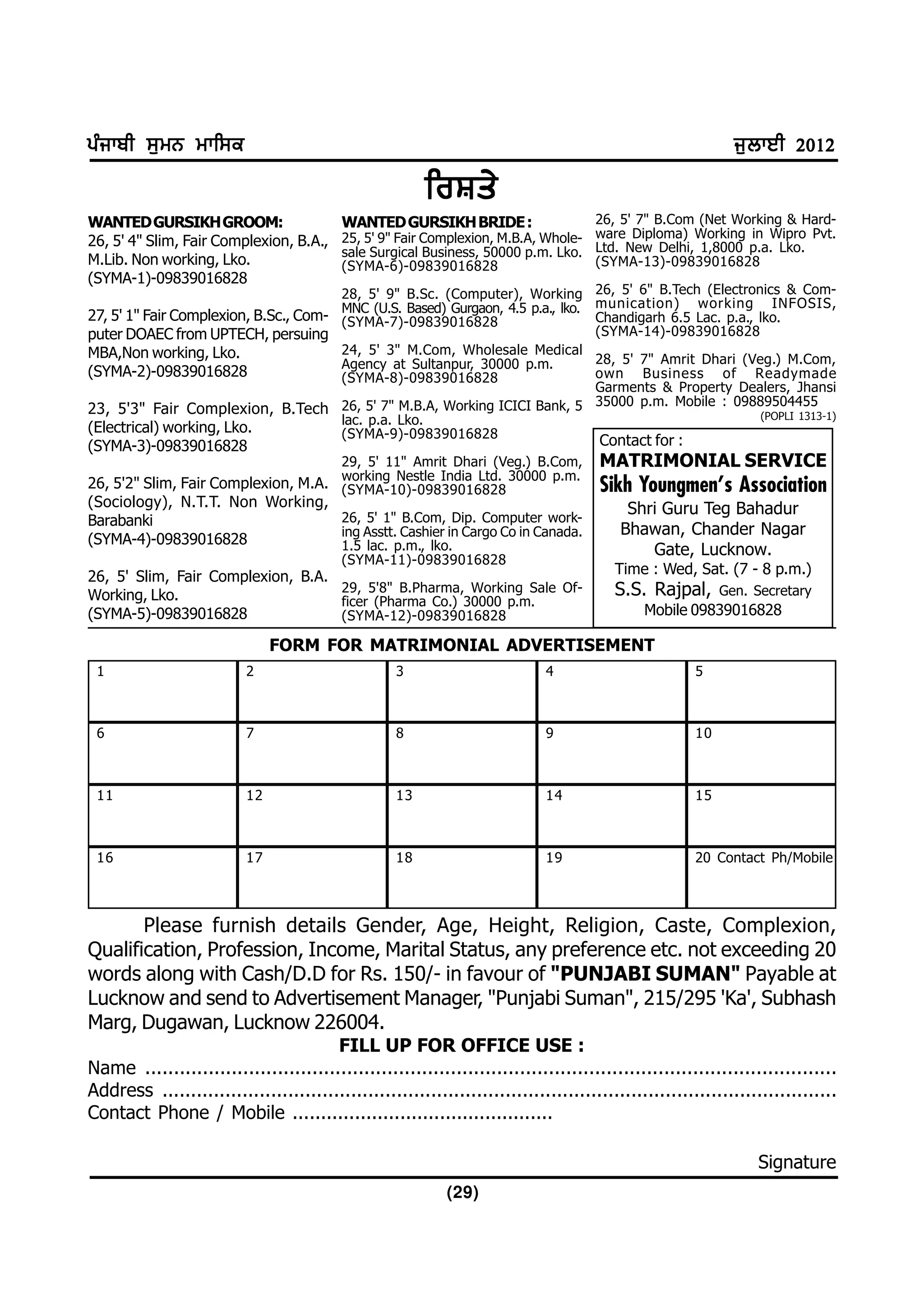gzikph ;[wB wkf;e                                                                                            i[bkJh 2012
                                                        foFs/
WANTED GURSIKH GROOM:                     WANTED GURSIKH BRIDE :                   26, 5' 7" B.Com (Net Working & Hard-
26, 5' 4" Slim, Fair Complexion, B.A.,    25, 5' 9" Fair Complexion, M.B.A, Whole- ware Diploma) Working in Wipro Pvt.
                                          sale Surgical Business, 50000 p.m. Lko. Ltd. New Delhi, 1,8000 p.a. Lko.
M.Lib. Non working, Lko.                  (SYMA-6)-09839016828                     (SYMA-13)-09839016828
(SYMA-1)-09839016828
                                       28, 5' 9" B.Sc. (Computer), Working 26, 5' 6" B.Tech (Electronics & Com-
                                       MNC (U.S. Based) Gurgaon, 4.5 p.a., lko. munication) working INFOSIS,
27, 5' 1" Fair Complexion, B.Sc., Com- (SYMA-7)-09839016828                     Chandigarh 6.5 Lac. p.a., lko.
puter DOAEC from UPTECH, persuing                                               (SYMA-14)-09839016828
MBA,Non working, Lko.                  24, 5' 3" M.Com, Wholesale Medical
                                       Agency at Sultanpur, 30000 p.m.          28, 5' 7" Amrit Dhari (Veg.) M.Com,
(SYMA-2)-09839016828                   (SYMA-8)-09839016828                     own Business of Readymade
                                                                                Garments & Property Dealers, Jhansi
                                                                                35000 p.m. Mobile : 09889504455
23, 5'3" Fair Complexion, B.Tech 26, 5' 7" M.B.A, Working ICICI Bank, 5                                   (POPLI 1313-1)
                                       lac. p.a. Lko.
(Electrical) working, Lko.             (SYMA-9)-09839016828
(SYMA-3)-09839016828                                                                  Contact for :
                                          29, 5' 11" Amrit Dhari (Veg.) B.Com,        MATRIMONIAL SERVICE
                                          working Nestle India Ltd. 30000 p.m.
26, 5'2" Slim, Fair Complexion, M.A.      (SYMA-10)-09839016828                       Sikh Youngmen's Association
(Sociology), N.T.T. Non Working,                                                          Shri Guru Teg Bahadur
Barabanki                                 26, 5' 1" B.Com, Dip. Computer work-
                                          ing Asstt. Cashier in Cargo Co in Canada.      Bhawan, Chander Nagar
(SYMA-4)-09839016828                      1.5 lac. p.m., lko.                                Gate, Lucknow.
                                          (SYMA-11)-09839016828
26, 5' Slim, Fair Complexion, B.A.                                                      Time : Wed, Sat. (7 - 8 p.m.)
Working, Lko.
                                   29, 5'8" B.Pharma, Working Sale Of-                  S.S. Rajpal,       Gen. Secretary
                                   ficer (Pharma Co.) 30000 p.m.
(SYMA-5)-09839016828               (SYMA-12)-09839016828                                     Mobile 09839016828

                               FORM FOR MATRIMONIAL ADVERTISEMENT
 1                        2                        3                         4                        5



 6                        7                        8                         9                        10



 11                       12                       13                        14                       15



 16                       17                       18                        19                       20 Contact Ph/Mobile



       Please furnish details Gender, Age, Height, Religion, Caste, Complexion,
Qualification, Profession, Income, Marital Status, any preference etc. not exceeding 20
words along with Cash/D.D for Rs. 150/- in favour of "PUNJABI SUMAN" Payable at
Lucknow and send to Advertisement Manager, "Punjabi Suman", 215/295 'Ka', Subhash
Marg, Dugawan, Lucknow 226004.
                                       FILL UP FOR OFFICE USE :
Name ........................................................................................................................
Address ......................................................................................................................
Contact Phone / Mobile ..............................................

                                                                                                                Signature
                                                            (29)
 
