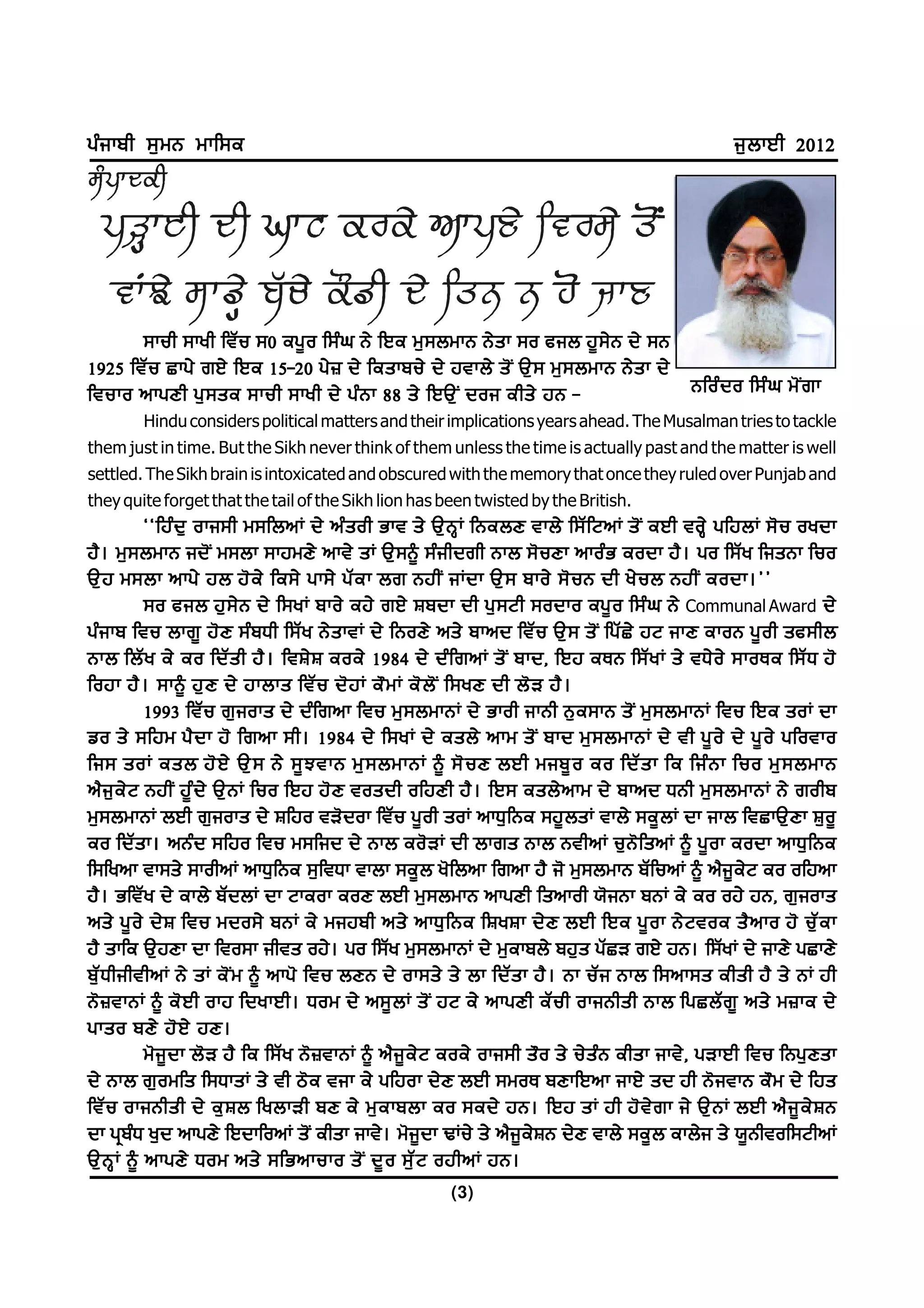 gzikph ;[wB wkf;e                                                                               i[bkJh 2012




       ;kuh ;kyh ftZu ;0 eg{o f;zx B/ fJe w[;bwkB B/sk ;o cib j{;/B d/ ;B
1925 ftZu Skg/ rJ/ fJe 15-20 g/} d/ feskpu/ d/ jtkb/ s'I T[; w[;bwkB B/sk d/
ftuko nkgDh g[ ; se ;kuh ;kyh d/ gz B k 88 s/ fJT[ I doi ehs/ jB -           Bfoz d o f;z x w' I r k
        Hindu considers political matters and their implications years ahead. The Musalman tries to tackle
them just in time. But the Sikh never think of them unless the time is actually past and the matter is well
settled. The Sikh brain is intoxicated and obscured with the memory that once they ruled over Punjab and
they quite forget that the tail of the Sikh lion has been twisted by the British.
           @@fjz d [ oki;h w;fbnK d/ nz s oh Gkt s/ T[ B Q K fBebD tkb/ f;Z f NnK s' I eJh toQ / gfjbK ;' u oydk
j?. w[;bwkB id'I w;bk ;kjwD/ nkt/ sK T[;~ ;zihdrh Bkb ;'uDk nkozG eodk j?. go f;Zy fisBk fuo
T[ j w;bk nkg/ jb j' e / fe;/ gk;/ gZ e k br BjhI iKdk T[ ; pko/ ;' u B dh y/ u b BjhI eodk.##
           ;o cib j[ ; / B d/ f;yK pko/ ej/ rJ/ Fpdk dh g[ ; Nh ;odko eg{ o f;z x B/ Communal Award d/
gzikp ftu bkr{ j'D ;zpXh f;Zy B/sktK d/ fBoD/ ns/ pknd ftZu T[; s'I fgZS/ jN ikD ekoB g{oh sc;hb
Bkb fbZ y e/ eo fdZ s h j? . ftF/ F eoe/ 1984 d/ dz f rnK s' I pkd, fJj eEB f;Z y K s/ tX/ o / ;koEe f;Z X j'
fojk j? . ;k~ j[ D d/ jkbks ftZ u d' j K e" w K e' b ' I f;yD dh b' V j? .
           1993 ftZu r[ioks d/ dzfrnk ftu w[;bwkBK d/ Gkoh ikBh B[e;kB s'I w[;bwkBK ftu fJe soK dk
vo s/ ;fjw g? d k j' frnk ;h. 1984 d/ f;yK d/ esb/ nkw s' I pkd w[ ; bwkBK d/ th g{ o / d/ g{ o / gfotko
fi; soK esb j' J / T[ ; B/ ;{ M tkB w[ ; bwkBK ~ ;' u D bJh wip{ o eo fdZ s k fe fiz B k fuo w[ ; bwkB
n?i[e/N BjhI j{zd/ T[BK fuo fJj j'D tosdh ofjDh j?. fJ; esb/nkw d/ pknd XBh w[;bwkBK B/ rohp
w[;bwkBK bJh r[ioks d/ Ffjo tV'dok ftZu g{oh soK nkX[fBe ;j{bsK tkb/ ;e{bK dk ikb ftSkT[Dk F[o{
eo fdZsk. nBzd ;fjo ftu w;fid d/ Bkb eo'VK dh bkrs Bkb BthnK u[B'fsnK ~ g{ok eodk nkX[fBe
f;fynk tk;s/ ;kohnK nkX[fBe ;[ftXk tkbk ;e{b y'fbnk frnk j? i' w[;bwkB pZfunK ~ n?i{e/N eo ofjnk
j?. GftZy d/ ekb/ pZdbK dk Nkeok eoD bJh w[;bwkB nkgDh fsnkoh :'iBk pBK e/ eo oj/ jB, r[ioks
ns/ g{ o / d/ F ftu wdo;/ pBK e/ wijph ns/ nkX[ f Be fFyFk d/ D bJh fJe g{ o k B/ N toe s? n ko j' u[ Z e k
j? skfe T[jDk dk fto;k ihts oj/. go f;Zy w[;bwkBK d/ w[ekpb/ pj[s gZSV rJ/ jB. f;ZyK d/ ikD/ gSkD/
p[ Z X hihthnK B/ sK e' I w ~ nkg' ftu bDB d/ ok;s/ s/ bk fdZ s k j? . Bk uZ i Bkb f;nk;s ehsh j? s/ BK jh
B' } tkBK ~ e' J h okj fdykJh. Xow d/ n;{ b K s' I jN e/ nkgDh eZ u h okiBhsh Bkb fgSbZ r { ns/ w}ke d/
gkso pD/ j' J / jD.
           w'i{dk b'V j? fe f;Zy B'}tkBK ~ n?i{e/N eoe/ oki;h s"o s/ u/szB ehsk ikt/, gVkJh ftu fBg[Dsk
d/ Bkb r[owfs f;XksK s/ th m'e tik e/ gfjok d/D bJh ;woE pDkfJnk ikJ/ sd jh B'itkB e"w d/ fjs
ftZ u okiBhsh d/ e[ F b fybkVh pD e/ w[ e kpbk eo ;ed/ jB. fJj sK jh j' t / r k i/ T[ B K bJh n? i { e / F B
dk gqpzX y[d nkgD/ fJdkfonK s'I ehsk ikt/. w'i{dk YKu/ s/ n?i{e/FB d/D tkb/ ;e{b ekb/i s/ :{Bhtof;NhnK
T[ B Q K ~ nkgD/ Xow ns/ ;fGnkuko s' I d{ o ;[ Z N ojhnK jB.
                                                      (3)
 