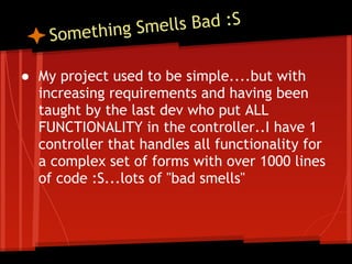 ething Sme lls Bad :S
    Som

● My project used to be simple....but with
  increasing requirements and having been
  taught by the last dev who put ALL
  FUNCTIONALITY in the controller..I have 1
  controller that handles all functionality for
  a complex set of forms with over 1000 lines
  of code :S...lots of "bad smells"
 
