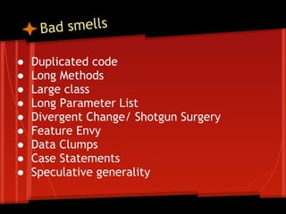 B ad smells

●   Duplicated code
●   Long Methods
●   Large class
●   Long Parameter List
●   Divergent Change/ Shotgun Surgery
●   Feature Envy
●   Data Clumps
●   Case Statements
●   Speculative generality
 