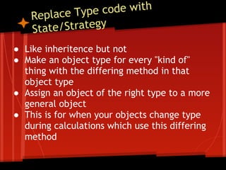 place Type  code with
    Re
    Stat e/Strategy
● Like inheritence but not
● Make an object type for every "kind of"
  thing with the differing method in that
  object type
● Assign an object of the right type to a more
  general object
● This is for when your objects change type
  during calculations which use this differing
  method
 