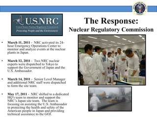 The Response:
                                                 Nuclear Regulatory Commission

•   March 11, 2011 - NRC activated its 24-
    hour Emergency Operations Center to
    monitor and analyze events at the nuclear
    plants in Japan.

•   March 12, 2011 - Two NRC nuclear
    experts were dispatched to Tokyo to
    support the Government of Japan and the
    U.S. Ambassador.

•   March 14, 2011 - Senior Level Manager
    and additional NRC staff were dispatched
    to form the site team.

•   May 17, 2011 - NRC shifted to a dedicated
    HQ’s team to monitor and support the
    NRC’s Japan site team. The team is
    focusing on assisting the U.S. Ambassador
    in protecting the health and safety of the
    American people in Japan and providing
    technical assistance to the GOJ.
 