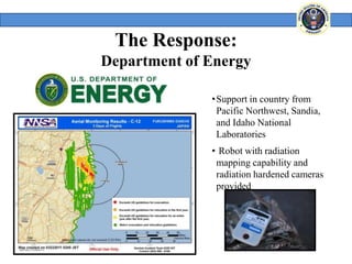 The Response:
Department of Energy

              •Support in country from
               Pacific Northwest, Sandia,
               and Idaho National
               Laboratories
              • Robot with radiation
               mapping capability and
               radiation hardened cameras
               provided
 