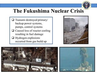 The Fukushima Nuclear Crisis
 Tsunami destroyed primary/
  backup power systems,
  pumps, control systems
 Caused loss of reactor cooling
  resulting in fuel damage
 Hydrogen explosions
  occurred from gas build up




                                   4
 