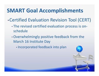 SMART Goal Accomplishments
• Certified Evaluation Revision Tool (CERT)
  • The revised certified evaluation process is on‐
    schedule
  • Overwhelmingly positive feedback from the 
    March 16 Institute Day
    • Incorporated feedback into plan
 
