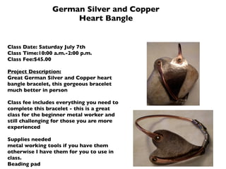 German Silver and Copper
                     Heart Bangle


Class Date: Saturday July 7th
Class Time:10:00 a.m.-2:00 p.m.
Class Fee:$45.00

Project Description:
Great German Silver and Copper heart
bangle bracelet, this gorgeous bracelet
much better in person

Class fee includes everything you need to
complete this bracelet - this is a great
class for the beginner metal worker and
still challenging for those you are more
experienced

Supplies needed
metal working tools if you have them
otherwise I have them for you to use in
class.
Beading pad
 