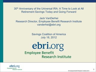 30th Anniversary of the Universal IRA: A Time to Look at All
      Retirement Savings Today and Going Forward

                    Jack VanDerhei
 Research Director, Employee Benefit Research Institute
                  vanderhei@ebri.org


               Savings Coalition of America
                      July 18, 2012




                                                                                           1
                                              ® Employee Benefit Research Institute 2012
 
