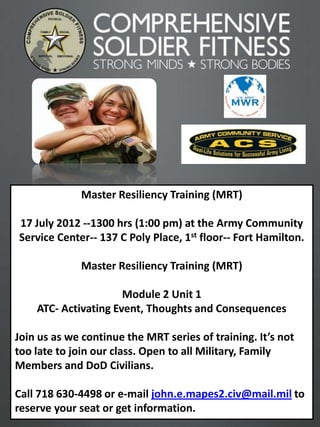 Master Resiliency Training (MRT)

17 July 2012 --1300 hrs (1:00 pm) at the Army Community
Service Center-- 137 C Poly Place, 1st floor-- Fort Hamilton.

             Master Resiliency Training (MRT)

                      Module 2 Unit 1
    ATC- Activating Event, Thoughts and Consequences

Join us as we continue the MRT series of training. It’s not
too late to join our class. Open to all Military, Family
Members and DoD Civilians.

Call 718 630-4498 or e-mail john.e.mapes2.civ@mail.mil to
reserve your seat or get information.
                                                                1
 