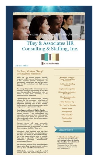 TBey & Associates HR
         Consulting & Staffing, Inc.


July 2012 Edition


 For Temp Workers, "Temp"
 Looking More Permanent
 While the job market remains sluggish,                 For Temp Workers,
 temporary work is one area that's done very well     "Temp" Looking More
 in the economic recovery. Companies are                   Permanent
 keeping their temps longer and are even using
 them to fill professional and high-ranking             Mobile, AL - Staffing
 positions.                                                  Project

 The average daily number of temporary workers        Employee Recognition
 employed during the first quarter of 2012 was
 more than 2.5 million. That's up from a low 2.1     Alabama Career Center:
 million in early 2009, according to the                  Thank You
 American Staffing Association.
                                                        TBey Recommended
 Temporary work was once considered a leading               Reading
 indicator for the job market - a harbinger of
 improved prospects for people seeking                   TBey Business Tip
 permanent positions. But in this recovery,
 staffing agencies say fewer employers are taking     TBey Food For Thought
 temps onboard as permanent workers.
                                                            Recent News
 More Opportunities, At Higher Ranks
 "It is clear that companies are using temp and            Job Openings
 contract workers - and unfortunately not
 making those permanent hires - at this point,"            TBey Calendar
 says Joanie Ruge, senior vice president and
 chief employment officer for the temp agency               Testimonials
 Randstand Holding.
                                                             Contact Us
 "Because there's still some uncertainty
 and [companies are]        wondering if the
 economic conditions are sustainable, this offers
 them some good flexibility," Ruge says.

 Historically, temp positions have also been
 associated with clerical and manufacturing jobs.
 But that's also shifting in the current economy.
 One of the biggest growth areas in temping,            Mobile, AL Staffing Project
 Ruge says, is high-skilled work: engineering,
                                                     July 11-19, 2012 two of our very
 information     technology,      pharmaceuticals,   own Andrea Vallery & Shenita
 accounting and finance.                             Cleveland traveled to Mobile, AL
                                                     to staff for 60 Barcoding
 And employers are even hiring temps for jobs in
                                                     Warehouse Clerks. This project
 higher ranks. Ruge says professional positions
                                                     was a success. Thanks for your
 make up about half of Randstad's business.
                                                     hard work ladies!!!!
 Ed Schultz has been acting comptroller or chief
 financial officer for various companies on a
 