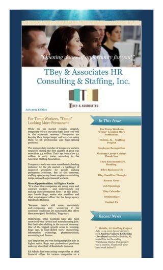 TBey & Associates HR
         Consulting & Staffing, Inc.


July 2012 Edition


 For Temp Workers, "Temp"
 Looking More Permanent
 While the job market remains sluggish,                 For Temp Workers,
 temporary work is one area that's done very well     "Temp" Looking More
 in the economic recovery. Companies are                   Permanent
 keeping their temps longer and are even using
 them to fill professional and high-ranking             Mobile, AL - Staffing
 positions.                                                  Project

 The average daily number of temporary workers        Employee Recognition
 employed during the first quarter of 2012 was
 more than 2.5 million. That's up from a low 2.1     Alabama Career Center:
 million in early 2009, according to the                  Thank You
 American Staffing Association.
                                                        TBey Recommended
 Temporary work was once considered a leading               Reading
 indicator for the job market - a harbinger of
 improved prospects for people seeking                   TBey Business Tip
 permanent positions. But in this recovery,
 staffing agencies say fewer employers are taking     TBey Food For Thought
 temps onboard as permanent workers.
                                                            Recent News
 More Opportunities, At Higher Ranks
 "It is clear that companies are using temp and            Job Openings
 contract workers - and unfortunately not
 making those permanent hires - at this point,"            TBey Calendar
 says Joanie Ruge, senior vice president and
 chief employment officer for the temp agency               Testimonials
 Randstand Holding.
                                                             Contact Us
 "Because there's still some uncertainty
 and [companies are]        wondering if the
 economic conditions are sustainable, this offers
 them some good flexibility," Ruge says.

 Historically, temp positions have also been
 associated with clerical and manufacturing jobs.
 But that's also shifting in the current economy.
 One of the biggest growth areas in temping,            Mobile, AL Staffing Project
 Ruge says, is high-skilled work: engineering,
                                                     July 11-19, 2012 two of our very
 information     technology,      pharmaceuticals,   own Andrea Vallery & Shenita
 accounting and finance.                             Cleveland traveled to Mobile, AL
                                                     to staff for 60 Barcoding
 And employers are even hiring temps for jobs in
                                                     Warehouse Clerks. This project
 higher ranks. Ruge says professional positions
                                                     was a success. Thanks for your
 make up about half of Randstad's business.
                                                     hard work ladies!!!!
 Ed Schultz has been acting comptroller or chief
 financial officer for various companies on a
 