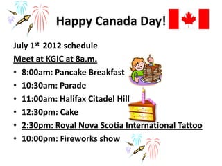 Happy Canada Day!
July 1st 2012 schedule
Meet at KGIC at 8a.m.
• 8:00am: Pancake Breakfast
• 10:30am: Parade
• 11:00am: Halifax Citadel Hill
• 12:30pm: Cake
• 2:30pm: Royal Nova Scotia International Tattoo
• 10:00pm: Fireworks show
 