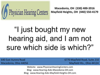 Macedonia, OH (330) 400-3916
                                        Mayfield Heights, OH (440) 550-4179




      “I just bought my new
     hearing aid, and I am not
    sure which side is which?”
640 East Aurora Road                                6770 Mayfield Road, Suite 210
Macedonia, Ohio 44056                                  Mayfield Hts., Ohio 44124
                    Website: www.PhysicianHearingCenters.com
                    Blog: www.Hearing-Aids-Macedonia-OH.com
                 Blog: www.Hearing-Aids-Mayfield-Heights-OH.com
 