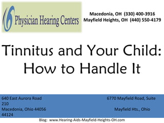 Macedonia, OH (330) 400-3916
                                          Mayfield Heights, OH (440) 550-4179




Tinnitus and Your Child:
   How to Handle It
640 East Aurora Road                                   6770 Mayfield Road, Suite
210
Macedonia, Ohio 44056                                      Mayfield Hts., Ohio
                     Website: www.PhysicianHearingCenters.com
44124                Blog: www.Hearing-Aids-Macedonia-OH.com
                   Blog: www.Hearing-Aids-Mayfield-Heights-OH.com
 
