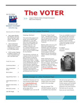 July 2012 Edition                The VOTER
                                           League of Women Voters of Greater Birmingham
                                           http://www.lwvgb.org




Special points of interest:    A Word from the League President


     Next League Member-       Greetings, Members!                  President, Trisha Powell            If you are available to serve in
   ship Meeting in Birming-                                         Crain. LWVGB made history           any capacity with upcoming
   ham will be held in Sep-    The work of the League con-          with the appointment of its first   events, projects or commit-
   tember. Stay tuned for      tinues, and its efforts were         male board member, Michael          tees, please don't hesitate to
   more information.           celebrated on June 28th,             O'Donnell, who will serve as        contact a board member.
                               when the United States Su-           Treasurer.                          Thank you for your continued
     Next Constitutional       preme Court upheld the Af-                                               support of LWVGB, and all
   Revision Commission         fordable Care Act. The               Meeting dates were set, port-       that you do!
   Meeting on July 22 at 9am   League of Women Vot-                 folios were assigned and
   in Montgomery in Room       ers worked tirelessly to sup-        deadlines were discussed for        In League,
   617 of the State House.     port the Act's passage in            upcoming Bylaws and Audit           Cyrondys Jackson
                               2010, and has vowed to fight         committees. Overall, sea-           President
      ACCR Luncheon Meeting    for its protection.                  soned League members
   & Update on August 11 at                                         agreed that we were getting
   11am at Samford Univer-     The advocacy continues, as           "back to basics" and forging
   sity in the Moot Court      Leagues across the US ener-          ahead.
                               gize members to take the
                               charge and support issues            While reading this issue,
                               close to their hearts. Locally,      please ask yourself two ques-
Inside this issue:             in this election year, the efforts   tions: 1) What do you want
                               of the LWVGB will center on          from the League, and 2) What
                               Voter Services, headed by            qualities or talents do you
Constitutional Reform     2    board member Arlene Godwin.          bring to the League? Please
                               During last month's planning         email your responses
Public Transportation     2    meeting, returning board             to cyrondysjackson@gmail.co
Abroad                         members welcomed our new-            m.
                               est Directors and First Vice
Back to Basics            3



Happy Birthday Title IX   3    LWVGB Changes to a New Facebook Page

                               LWVGB is changing over to a          keep you posted on all the          site and not as open to the
League National Conven-   4
tion                           new Facebook page! Please            League action and project           public. LWVGB President Cy-
                               go to www.facebook.com/              news on the new page.               rondys Jackson and the Board
Alabama’s Clean Energy    5    LWVGB and "like" us. The                                                 want the LWVGB Facebook
Future
                               original LWVGB Facebook              Why the change? The                 presence to be more inclusive.
FREE ACCR Luncheon        5    group page will be                   LWVGB Facebook "group" is           We thank you for your pa-
                               "mothballed" soon, but we will       a somewhat more restrictive         tience as we move forward.
Lest We Forget            6
 