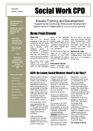 June 2013
Volume 1, Issue 2
Social Work CPD
Special Interest
Article and
Feature:
ASYE: Do Locum
Social Workers
Need To Do
This?
• What is the
Assessed and
Supported Year
In Employment
• What does the
skills council
say?
PLUS
What Every
Consultant
Needs To Know
About the ASYE,
Holistic
Assessment and
PCF
Also in this issue:
Practice Issues
CPD Training
Stress management
Webinar of the Month
Book Review
Future Training
90 Day Court Skills
Programme
Elevate Training and Development
“Supporting the Continuing Professional Development
requirements of Independent & Locum social workers”
Welcome
This is our second
newsletter of the year for
consultants and we would
like to thank those who
have already given
feedback about its
usefulness in supporting
recruitment companies
who use our service to
help locum social workers
access the training portal.
We have been busy
adding lots of good
content to the website and
some of the highlights
News From Elevate
ASYE: Do Locum Social Workers Need To Do This?
News this week indicates
that the old practice of
NQSW‘s only needing to
get experience as an
unqualified social worker
before being placed as a
social worker, to the new
ASYE requirements has
begun across many local
authorities affecting work
placements of locum
social workers who are
not on ASYE courses.
The social work reform
board agreed that all
NQSW’s would now need
to complete the Assessed
and Supported Year in
Employment without
exception.
Some recruitment
companies do not place
social workers who are
NQSWs or may not do so
now the criteria has
some of the highlights
include a complete
training page on court
skills which is what you as
consultants have told us is
the major request from
your candidates.
On the resource page we
have as of today 6
webinars on court skills
also uploaded as audio’s
for those who just want to
listen.
Password Issues
Please encourage your
locums to confirm their
the link which we send
them from Elevate Training
and Development. This
allows us to send them
information about the live
training and also their
important documents
Reflective logs
Please remind locums to
complete them and send
them in to us for evidence
of learning.
changed. However the
changes came into force
in September 2012 and
some social workers who
qualified in July 2012 may
need to be put on the
ASYE, they include those
who are currently
practicing as locums.
Several consultants have
contacted us to discuss if
our training supports the
ASYE.
Our answer is our CPD
training is designed for
social workers at all levels
of the PCF (Performance
Capability Framework)
including NQSWs.
However the ASYE is not
just about CPD training it
is a process of post
qualifying achievement.
We contacted the ASYE
Team at the Education
Department for more
information and they told
us “The ASYE can be
used in all settings
including the voluntary,
private and independent
sectors. The role in which
the NQSW is employed
needs to include work that
is of a sufficient level and
kind to meet the
expectations of all nine
domains of the PCF at
ASYE level. We would
encourage small
employers to join
partnerships in their area
to ensure sufficient
support is available for the
NQSW and employers.
This is in line with Social
Work Reform Board
partnership principles.”
The ASYE Team
See Guidance Below
 