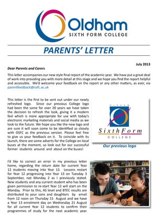 July 2013
Dear Parents and Carers
This letter accompanies our new style final report of the academic year. We have put a great deal
of work into providing you with more detail at this stage and we hope you find the report helpful
and accessible. We’d welcome your feedback on the report or any other matters, as ever, via
parentfeedback@osfc.ac.uk
This letter is the first to be sent out under our newly
refreshed logo. Since our previous College logo
had been the same for over 20 years we have taken
the decision to refresh the look, giving it a modern
feel which is more appropriate for use with today’s
electronic marketing materials and social media as we
look to the future. We hope you like the new logo and
are sure it will soon come to be identified as closely
with OSFC as the previous version. Please feel free
to give us your feedback on it. To coincide with its
launch, there are some adverts for the College on local
buses at the moment, so look out for our successful
former students around and about on the buses!
I’d like to correct an error in my previous letter
home, regarding the return date for current Year
12 students moving into Year 13. Lessons restart
for Year 12 progressing into Year 13 on Tuesday 3
September, not Monday 2 as I previously stated.
New students and any current student who has been
given permission to re-start Year 12 will start on the
Monday. Prior to this, AS level and BTEC results are
distributed to your sons and daughters by email
from 12 noon on Thursday 15 August and we have
a Year 13 enrolment day on Wednesday 21 August
for all current Year 12 students to confirm their
programmes of study for the next academic year.
PARENTS’ LETTER
 