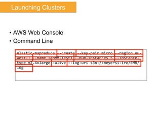 •  AWS Web Console
•  Command Line
elastic-­‐mapreduce	
  -­‐-­‐create	
  -­‐-­‐key-­‐pair	
  micro	
  -­‐-­‐region	
  eu-­‐
west-­‐1	
  -­‐-­‐name	
  IanMM-­‐Test1	
  -­‐-­‐num-­‐instances	
  5	
  -­‐-­‐instance-­‐
type	
  m2.4xlarge	
  –alive	
  -­‐-­‐log-­‐uri	
  s3n://meyersi-­‐ire/EMR/
log	
  
Launching Clusters
 