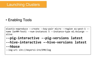 •  Enabling Tools
elastic-­‐mapreduce	
  -­‐-­‐create	
  -­‐-­‐key-­‐pair	
  micro	
  -­‐-­‐region	
  eu-­‐west-­‐1	
  -­‐-­‐
name	
  IanMM-­‐Test1	
  -­‐-­‐num-­‐instances	
  5	
  -­‐-­‐instance-­‐type	
  m2.4xlarge	
  -­‐-­‐
alive	
  	
  
-­‐-­‐pig-­‐interactive	
  -­‐-­‐pig-­‐versions	
  latest	
  
-­‐-­‐hive-­‐interactive	
  –-­‐hive-­‐versions	
  latest	
  
-­‐-­‐hbase	
  	
  
-­‐-­‐log-­‐uri	
  s3n://meyersi-­‐ire/EMR/log	
  
Launching Clusters
 