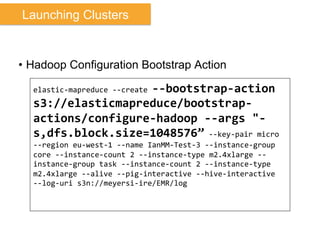 •  Hadoop Configuration Bootstrap Action
elastic-­‐mapreduce	
  -­‐-­‐create	
  -­‐-­‐bootstrap-­‐action	
  
s3://elasticmapreduce/bootstrap-­‐
actions/configure-­‐hadoop	
  -­‐-­‐args	
  "-­‐
s,dfs.block.size=1048576”	
  -­‐-­‐key-­‐pair	
  micro	
  
-­‐-­‐region	
  eu-­‐west-­‐1	
  -­‐-­‐name	
  IanMM-­‐Test-­‐3	
  -­‐-­‐instance-­‐group	
  
core	
  -­‐-­‐instance-­‐count	
  2	
  -­‐-­‐instance-­‐type	
  m2.4xlarge	
  -­‐-­‐
instance-­‐group	
  task	
  -­‐-­‐instance-­‐count	
  2	
  -­‐-­‐instance-­‐type	
  
m2.4xlarge	
  -­‐-­‐alive	
  -­‐-­‐pig-­‐interactive	
  -­‐-­‐hive-­‐interactive	
  
-­‐-­‐log-­‐uri	
  s3n://meyersi-­‐ire/EMR/log	
  
Launching Clusters
 