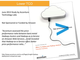 Lower TCO
June	
  2013	
  Study	
  by	
  Accenture	
  
Technology	
  Labs	
  
	
  
	
  
Not	
  Sponsored	
  or	
  Funded	
  by	
  Amazon	
  
	
  
	
  
“Accenture	
  assessed	
  the	
  price-­‐
performance	
  raJo	
  between	
  bare-­‐metal	
  
Hadoop	
  clusters	
  and	
  Hadoop-­‐as-­‐a-­‐Service	
  
on	
  Amazon	
  Web	
  Services…[and]	
  revealed	
  
that	
  Hadoop-­‐as-­‐a-­‐Service	
  oﬀers	
  bePer	
  
price-­‐performance	
  raJo…”	
  
	
  
	
  
	
  
hkp://www.accenture.com/us-­‐en/Pages/insight-­‐hadoop-­‐
deployment-­‐comparison.aspx	
  
 