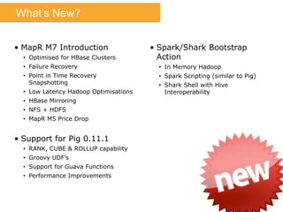 What’s New?
•  MapR M7 Introduction
•  Optimised for HBase Clusters
•  Failure Recovery
•  Point in Time Recovery
Snapshotting
•  Low Latency Hadoop Optimisations
•  HBase Mirroring
•  NFS + HDFS
•  MapR M5 Price Drop
•  Support for Pig 0.11.1
•  RANK, CUBE & ROLLUP capability
•  Groovy UDF’s
•  Support for Guava Functions
•  Performance Improvements
•  Spark/Shark Bootstrap
Action
•  In Memory Hadoop
•  Spark Scripting (similar to Pig)
•  Shark Shell with Hive
Interoperability
 