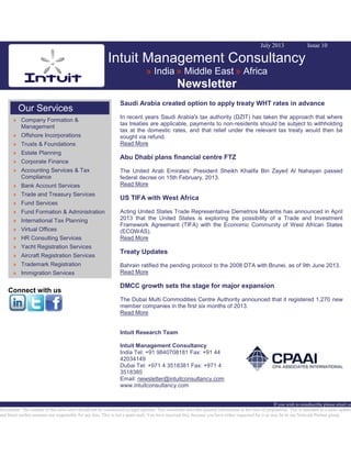 July 2013 Issue 10
Intuit Management Consultancy
» India » Middle East » Africa
Newsletter
Our Services
» Company Formation &
Management
» Offshore Incorporations
» Trusts & Foundations
» Estate Planning
» Corporate Finance
» Accounting Services & Tax
Compliance
» Bank Account Services
» Trade and Treasury Services
» Fund Services
» Fund Formation & Administration
» International Tax Planning
» Virtual Offices
» HR Consulting Services
» Yacht Registration Services
» Aircraft Registration Services
» Trademark Registration
» Immigration Services
Connect with us
Saudi Arabia created option to apply treaty WHT rates in advance
In recent years Saudi Arabia's tax authority (DZIT) has taken the approach that where
tax treaties are applicable, payments to non-residents should be subject to withholding
tax at the domestic rates, and that relief under the relevant tax treaty would then be
sought via refund.
Read More
Abu Dhabi plans financial centre FTZ
The United Arab Emirates’ President Sheikh Khalifa Bin Zayed Al Nahayan passed
federal decree on 15th February, 2013.
Read More
US TIFA with West Africa
Acting United States Trade Representative Demetrios Marantis has announced in April
2013 that the United States is exploring the possibility of a Trade and Investment
Framework Agreement (TIFA) with the Economic Community of West African States
(ECOWAS).
Read More
Treaty Updates
Bahrain ratified the pending protocol to the 2008 DTA with Brunei, as of 9th June 2013.
Read More
DMCC growth sets the stage for major expansion
The Dubai Multi Commodities Centre Authority announced that it registered 1,270 new
member companies in the first six months of 2013.
Read More
Intuit Research Team
Intuit Management Consultancy
India Tel: +91 9840708181 Fax: +91 44
42034149
Dubai Tel: +971 4 3518381 Fax: +971 4
3518385
Email: newsletter@intuitconsultancy.com
www.intuitconsultancy.com
If you wish to unsubscribe please email us
Disclaimer: The content of this news alert should not be constructed as legal opinion. This newsletter provides general information at the time of preparation. This is intended as a news update
and Intuit neither assumes nor responsible for any loss. This is not a spam mail. You have received this, because you have either requested for it or may be in our Network Partner group.
 
