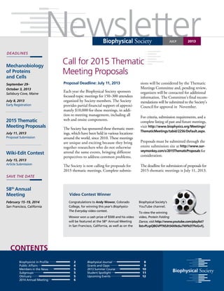 Newsletter
Contents
Biophysical Society
Deadlines
juLY 2013
Call for 2015 Thematic
Meeting Proposals
Mechanobiology
of Proteins
and Cells
September 29–
October 3, 2013
Salisbury Cove, Maine
July 8, 2013
Early Registration
2015 Thematic
Meeting Proposals
July 11, 2013
Proposal Submission
Wiki-Edit Contest
July 15, 2013
Article Submission
58th
Annual
Meeting
February 15–19, 2014
San Francisco, California
Biophysicist in Profile 	
2
Public Affairs	 4
Members in the News	 5
Subgroups	 5
Obituary	 5
2014 Annual Meeting	 6
Biophysical Journal		 8
Grants and Opps		 9
2013 Summer Course 		 10
Student Spotlight		 11
Upcoming Events	 12
save the date
Proposal Deadline: July 11, 2013
Each year the Biophysical Society sponsors
focused-topic meetings for 150–300 attendees
organized by Society members. The Society
provides partial financial support of approxi-
mately $10,000 for these meetings, in addi-
tion to meeting management, including all
web and onsite components.
The Society has sponsored these thematic meet-
ings, which have been held in various locations
around the world, since 2010. These meetings
are unique and exciting because they bring
together researchers who do not otherwise
attend the same events, bringing different
perspectives to address common problems.
The Society is now calling for proposals for
2015 thematic meetings. Complete submis-
sions will be considered by the Thematic
Meetings Committee and, pending review,
organizers will be contacted for additional
information. The Committee’s final recom-
mendations will be submitted to the Society’s
Council for approval in November.
For criteria, submission requirements, and a
complete listing of past and future meetings,
visit http://www.biophysics.org/Meetings/
ThematicMeetings/tabid/2256/Default.aspx.
Proposals must be submitted through the
onsite submission site at http://www.sur-
veymonkey.com/s/2015ThematicProposals for
consideration.
The deadline for submission of proposals for
2015 thematic meetings is July 11, 2013.
Video Contest Winner
Congratulations to Andy Wowor, Colorado
College, for winning this year’s Biophysics-
The Everyday video contest.
Wowor won a cash prize of $500 and his video
will be featured at the 58th
Annual Meeting
in San Francisco, California, as well as on the
Biophysical Society’s
YouTube channel.
To view the winning
video, Protein Folding
Dance, visit http://www.youtube.com/playlist?
list=PLcpQBGVPTN5Jh54XNc6u7WFkEf7feGvFj.
 