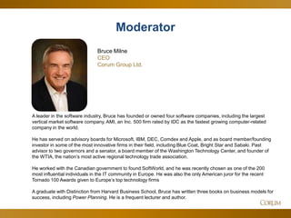 2
A leader in the software industry, Bruce has founded or owned four software companies, including the largest
vertical market software company, AMI, an Inc. 500 firm rated by IDC as the fastest growing computer-related
company in the world.
He has served on advisory boards for Microsoft, IBM, DEC, Comdex and Apple, and as board member/founding
investor in some of the most innovative firms in their field, including Blue Coat, Bright Star and Sabaki. Past
advisor to two governors and a senator, a board member of the Washington Technology Center, and founder of
the WTIA, the nation’s most active regional technology trade association.
He worked with the Canadian government to found SoftWorld, and he was recently chosen as one of the 200
most influential individuals in the IT community in Europe. He was also the only American juror for the recent
Tornado 100 Awards given to Europe’s top technology firms
A graduate with Distinction from Harvard Business School, Bruce has written three books on business models for
success, including Power Planning. He is a frequent lecturer and author.
Moderator
Bruce Milne
CEO
Corum Group Ltd.
 