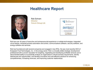 32
Healthcare Report
Rob has over 30 years of executive and entrepreneurial experience in multiple technologies: Integrated
circuit testing, industrial process automation and control, communications software, security software, and
energy software and services.
Rob has founded and sold several companies and engaged in two IPOs. He was most recently CEO of
Evergreen Fuel Technologies, Inc. in the energy sector. Rob is a broadly skilled strategic development
professional with a proven reputation for targeting, negotiating and developing profitable ventures and a
demonstrated ability to successfully analyze an organization's critical business requirements, identify
deficiencies and opportunities, and develop innovative and cost-effective solutions for enhancing
competitiveness, increasing revenues, and improving customer relationships.
Rob Schram
Director
Corum Group Ltd.
 