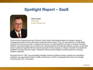 4
Corum's former President and now Chairman, Ward Carter's technology background includes a variety of
management positions with the Burroughs Corporation (later Unisys). Then, as vice president of a Wall Street
investment firm and as principal in a regional venture firm, he raised capital for ventures in computer hardware,
software, and biotechnology. As an executive for a Seattle-based archival storage software company, he attracted
venture capital and assisted with the eventual acquisition of the company by a larger competitor. As president of
InfoMatrix, and later Discovery Sales + Marketing, Ward provided strategic consulting support to emerging
software companies.
He joined Corum in 1997, has successfully managed numerous software company mergers and acquisitions
worldwide, was appointed President in 2006 and Chairman in 2010. He graduated with Honors from Seattle
University with a B.A. in Business.
Ward Carter
Chairman
Corum Group Ltd.
Spotlight Report – SaaSSpotlight Report – SaaS
 