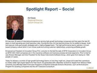 5
Ed has over 30 years of international experience serving high-growth technology companies and has spent the last 20
years in chief operating and chief executive roles. During this time, Ed has become known for his ability to design, build
and execute multi-year growth strategies with a highly engaged team. The high performance teams operate in a trust-
based company culture which in turn drives scale and strong customer relationships, producing profitable growth.
Ed served as President of Innovation Group PLC, and prior to that led the sale of MTW Corporation to Innovation Group
as MTW CEO. Both companies are in the insurance software and business process services segments. Prior to that he
was Division Manager and Vice President for the Texas Instruments Software Group, which grew from startup to 1300
people in 5 years.
Today he advises a number of high-growth technology teams on how they might win, shape and scale their operations
to create viable high impact options for their future. Ed graduated with a Bachelor of Science degree from Missouri State
University and attended select Executive Programs at Stanford Graduate School of Business, such as the Executive
Program for Growing Companies and the 2011 Directors Consortium.
Ed Ossie
Regional Director
Corum Group Ltd.
Spotlight Report – Social
 