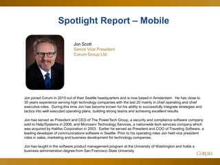6
Jon Scott
Senior Vice President
Corum Group Ltd.
Jon joined Corum in 2010 out of their Seattle headquarters and is now based in Amsterdam. He has close to
30 years experience serving high technology companies with the last 20 mainly in chief operating and chief
executive roles. During this time Jon has become known for his ability to successfully integrate strategies and
tactics into well executed operating plans, building strong teams and achieving excellent results.
Jon has served as President and CEO of The PowerTech Group, a security and compliance software company
sold to Help/Systems in 2008, and Microserv Technology Services, a nationwide tech services company which
was acquired by Halifax Corporation in 2003. Earlier he served as President and COO of Traveling Software, a
leading developer of communications software in Seattle. Prior to his operating roles Jon held vice president
roles in sales, marketing and business development for technology companies.
Jon has taught in the software product management program at the University of Washington and holds a
business administration degree from San Francisco State University.
Spotlight Report – Mobile
 