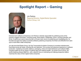 7
Spotlight Report – Gaming
Jim Perkins
Regional Director, Digital Media Specialist
Corum Group, Ltd.
Entertainment software entrepreneur Jim Perkins is directly responsible for publishing some of the
industry’s biggest franchises, including Unreal, Duke Nukem, Wolfenstein, Doom, Hunting Unlimited, and
Driver. A well-known senior executive with a 22-year track record of publishing such bestselling hits, he
founded and grew two highly successful software publishing companies (FormGen and ARUSH) from start-
ups to multi-million dollar enterprises.
Jim also launched Radar Group, the first Transmedia Incubation Company to monetize entertainment
franchises across all media, including film and television. His success and extensive experience in software
production, marketing and public relations, packaging, online and retail distribution and software M&A,
uniquely qualify him as an expert in building value and realizing wealth. Jim joined Corum Group, the
world’s leading software M&A firm, with a specific focus on educating and helping prospective sellers
maximize the value of their digital media companies.
 