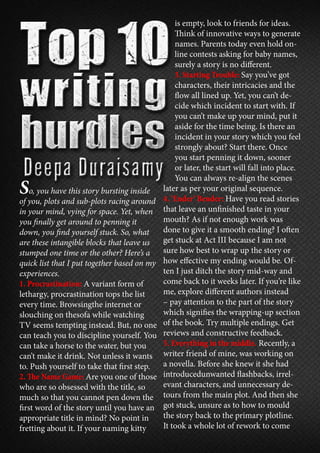 So, you have this story bursting inside
of you, plots and sub-plots racing around
in your mind, vying for space. Yet, when
you finally get around to penning it
down, you find yourself stuck. So, what
are these intangible blocks that leave us
stumped one time or the other? Here’s a
quick list that I put together based on my
experiences.
1. Procrastination: A variant form of
lethargy, procrastination tops the list
every time. Browsingthe internet or
slouching on thesofa while watching
TV seems tempting instead. But, no one
can teach you to discipline yourself. You
can take a horse to the water, but you
can’t make it drink. Not unless it wants
to. Push yourself to take that first step.
2. The Name Game: Are you one of those
who are so obsessed with the title, so
much so that you cannot pen down the
first word of the story until you have an
appropriate title in mind? No point in
fretting about it. If your naming kitty
is empty, look to friends for ideas.
Think of innovative ways to generate
names. Parents today even hold on-
line contests asking for baby names,
surely a story is no different.
3. Starting Trouble: Say you’ve got
characters, their intricacies and the
flow all lined up. Yet, you can’t de-
cide which incident to start with. If
you can’t make up your mind, put it
aside for the time being. Is there an
incident in your story which you feel
strongly about? Start there. Once
you start penning it down, sooner
or later, the start will fall into place.
You can always re-align the scenes
later as per your original sequence.
4. ‘Ender’ Bender: Have you read stories
that leave an unfinished taste in your
mouth? As if not enough work was
done to give it a smooth ending? I often
get stuck at Act III because I am not
sure how best to wrap up the story or
how effective my ending would be. Of-
ten I just ditch the story mid-way and
come back to it weeks later. If you’re like
me, explore different authors instead
– pay attention to the part of the story
which signifies the wrapping-up section
of the book. Try multiple endings. Get
reviews and constructive feedback.
5. Everything in the middle. Recently, a
writer friend of mine, was working on
a novella. Before she knew it she had
introducedunwanted flashbacks, irrel-
evant characters, and unnecessary de-
tours from the main plot. And then she
got stuck, unsure as to how to mould
the story back to the primary plotline.
It took a whole lot of rework to come
 