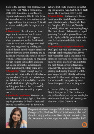 back to the primary plot. Instead, plan
your story well. Make a plot outline,
splitit into x scenes of y words each.
Expand each scene a little to note down
the main characters, the emotion, what
is expected from the scene, etc. This will
serve as a useful guide throughout your
quest.
6. Word count: I have known writers
to get stuck because of word counts.
Sounds strange, isn’t it? It happens
when you start out with a fixed word
count in mind but nothing more. And
then, one might end up stuffing un-
wanted details into the scenes simply to
fluff up the word count. Plotting and se-
quencing are essential activities to story
writing.Happenings should be engaging
enough to hold the reader’s attention
but a good amount of detailing also
helps in making the story come alive.
7. Negativity: There’s enough depres-
sion and sad news in the world today to
bog one down. This in turn affects our
mental state of mind andkills creativity.
Spend a little time righting the wrong
by doing your bit and force yourself to
spend the rest concentrating on your
story.
8. I-m-Perfect syndrome: You want to
write the perfect story, I get it. But striv-
ing for perfection in the first draft and
driving yourself crazy in an attempt to
achieve that could end up in you ditch-
ing the idea mid-way. Get the first draft
down. Then work on perfecting it.
9. Social Media: Yes too much distrac-
tions from the much loved phenome-
non – Social media - Facebook, Twit-
ter, Google+, TV, Internet, Youtube
(especially sitcoms), even reading blogs.
There’s no dearth of distractions to pull
you away from what you really set out
to do. Again, self-discipline is the solu-
tion. Make a time schedule. Stick to it
religiously.
10.Conflicting or Negative Feedback:
Don’t pull out your hair trying to sieve
through conflicting feedback. If you
find yourself in such a situation,I rec-
ommend following your instincts. You
know yourself and your writing styles
the best. Never say no to feedback,
especially the constructive kinds. But
picking and sieving through it will be
your responsibility. Blindly following
anyone’s feedback and incorporating
the same could end up doing more
harm than good. Use your judgment.
At the end of the day, remember.
This is how you do it. You sit down at
the keyboard and you put one word after
another until it’s done. It’s that easy, and
that hard. – Neil Gaiman.
Deepa’s stories have been published in two multi-genre an-
thologies - Ten Shades of Life and Kaleidoscope - both of
them fetching good reviews. Basically a fiction writer, she
also loves to write about experiences that mould her life!!
 