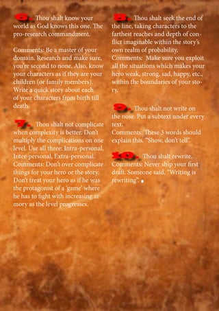 Thou shalt know your
world as God knows this one. The
pro-research commandment.
Comments: Be a master of your
domain. Research and make sure,
you’re second to none. Also, know
your characters as if they are your
children (or family members).
Write a quick story about each
of your characters from birth till
death.
Thou shalt not complicate
when complexity is better. Don’t
multiply the complications on one
level. Use all three: Intra-personal,
Inter-personal, Extra-personal.
Comments: Don’t over complicate
things for your hero or the story.
Don’t treat your hero as if he was
the protagonist of a ‘game’ where
he has to fight with increasing ar-
mory as the level progresses.
Thou shalt seek the end of
the line, taking characters to the
farthest reaches and depth of con-
flict imaginable within the story’s
own realm of probability.
Comments: Make sure you exploit
all the situations which makes your
hero weak, strong, sad, happy, etc.,
within the boundaries of your sto-
ry.
Thou shalt not write on
the nose. Put a subtext under every
text.
Comments: These 3 words should
explain this. “Show, don’t tell”.
10. Thou shalt rewrite.
Comments: Never ship your first
draft. Someone said, “Writing is
rewriting”.
6.
7.
8.
9.
10.
 