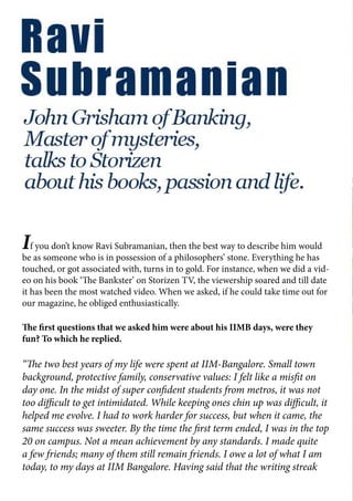If you don’t know Ravi Subramanian, then the best way to describe him would
be as someone who is in possession of a philosophers’ stone. Everything he has
touched, or got associated with, turns in to gold. For instance, when we did a vid-
eo on his book ‘The Bankster’ on Storizen TV, the viewership soared and till date
it has been the most watched video. When we asked, if he could take time out for
our magazine, he obliged enthusiastically.
The first questions that we asked him were about his IIMB days, were they
fun? To which he replied.
“The two best years of my life were spent at IIM-Bangalore. Small town
background, protective family, conservative values: I felt like a misfit on
day one. In the midst of super confident students from metros, it was not
too difficult to get intimidated. While keeping ones chin up was difficult, it
helped me evolve. I had to work harder for success, but when it came, the
same success was sweeter. By the time the first term ended, I was in the top
20 on campus. Not a mean achievement by any standards. I made quite
a few friends; many of them still remain friends. I owe a lot of what I am
today, to my days at IIM Bangalore. Having said that the writing streak
 