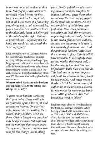 in me was not at all evident at that
time. Many of my classmates were
surprised when I wrote my first
book. I was not the literary kinds,
not at all. I was more of a fun loving
guy, always out to pull someone’s leg,
play a prank or two on others, listen
to the absolutely latest in Bollywood
at the middle of the night, that too
at peak volume – definitely not the
kinds you would associate with the
“Literary types”.”
Ravi, who grew up in Ludhiana where
his parents were teachers at an engi-
neering college, was exposed to people,
language and culture that were dramati-
cally different from the one at his home
Interestingly, we also did an MBA spe-
cial episode of Book Samachar on Stori-
zen TV. This was also well applauded by
our viewers.
We next asked Ravi as to why bankers
and especially MBAs are taking tow-
riting, tell us why?
“I guess many bankers are losing
their jobs today. Guess writing is
an insurance against loss of job and
consequent income. On a serious
note, When I started writing, there
weren’t many banker / MBA au-
thors. Chetan Bhagat was one. And
may be a few others. But definitely
not the numbers that we see today.
To my mind, there are multiple rea-
sons for this change that is taking
place. Firstly, publishers, after tast-
ing success, are more receptive to
Indian Authors. I guess the market
was always there but supply to ful-
fill the need was not there. No one
was confident of publishing them
profitably. Now when publishers
are taking the lead, the writers are
responding enthusiastically. Second-
ly, the media glamourized authors.
Authors are beginning to be seen as
Intellectually glamorous now. And
the ambitious bankers / MBA’s see
this as a way to glory. Thirdly MBA’s
have been able to successfully stand
up and market their books well, a
bit shamelessly too. And this has
helped them build their own brands.
This leads me to the most import-
ant point, we as Indians always look
for role models. And when we see a
Banker / MBA become a successful
author, he or she becomes a success-
ful role model for many other bank-
ers or MBA graduates. And that
becomes a trend to follow.”
Ravi has spent close to two decades in
the financial services industry. After
having worked with companies such
as Citibank, HSBC and ANZ Grin-
dlays, Ravi is now the president and
chief executive officer ofShriram Group
(non-chit). He has brought in many
innovations at his work place, but we’re
curious to know about his writing ca-
reer.
 