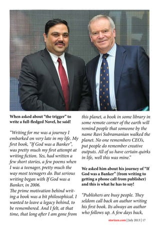 When asked about “the trigger” to
write a full-fledged Novel, he said!
“Writing for me was a journey I
embarked on very late in my life. My
first book, “If God was a Banker”,
was pretty much my first attempt at
writing fiction. Yes, had written a
few short stories, a few poems when
I was a teenager, pretty much the
way most teenagers do. But serious
writing began with If God was a
Banker, in 2006.
The prime motivation behind writ-
ing a book was a bit philosophical. I
wanted to leave a legacy behind, to
be remembered. And I felt, at that
time, that long after I am gone from
this planet, a book in some library in
some remote corner of the earth will
remind people that someone by the
name Ravi Subramanian walked the
planet. No one remembers CEO’s,
put people do remember creative
outputs. All of us have certain quirks
in life, well this was mine.”
We asked him about his journey of “If
God was a Banker” (from writing to
getting a phone call from publisher)
and this is what he has to say!
“Publishers are busy people. They
seldom call back an author writing
his first book. Its always an author
who follows up. A few days back,
storizen.com | July 2013 | 17
 