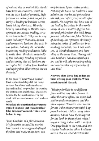 of nature, size or materiality should
have been close to zero, which is
not the case. Lack of controls, high
pressure on delivery and no job se-
curity is leading to bankers across
levels taking shortcuts. We only
hear of mis-selling in Wealth man-
agement, insurance, trading, struc-
tured products etc. Why not in any
other industry? That said, honest
and competent bankers also exist in
our system, but they do not make
interesting reading and hence I like
to write about the dark underbelly
of this industry. Reading my books
and assuming that all bankers are
corrupt is like reading John Grisham
and saying that all attorneys are on
the take.”
In his book “If God Was A Banker”
Ravi, understandably, did not name
anyone. But those in the trade and
journalism had no problem in spotting
the institutions and the real characters
behind the fictional names. For the
readers it was an awesome read and as a
result.
We asked the question that everyone
wanted to know, that was about his”-
John Grisham” connect. This is what
he had to say;
“John Grisham is a phenomenon.
My favourite author.The way he
has created a new segment of legal
thrillers and made it his own, can
only be done by a creative genius.
Not only do I love his thrillers, I also
admire the way he has gone about
his task, year after year, month after
month. No surprise that he is one of
the leading bestsellers in the world
today. It was a matter of great hon-
our and pride when the Wall Street
journal called me the John Grisham
of Banking, the reference obviously
being the series of thrillers set in a
banking backdrop, that I had writ-
ten. It is both flattering and hum-
bling at the same time. Having said
that Grisham has accomplished a
lot, and it will take me a long while
to even consider myself worthy of
that title.”
Not very often do we find Indian au-
thors writing good thrillers. When
asked about it? He said;
“Writing thrillers is no different
from writing any other fiction. It
takes the same effort, the same ded-
ication and commitment and the
same rigour. However what works
for me is the manner in which I ap-
proach a book. Unlike many other
authors, I don’t have the blueprint
for the book in front of me when I
begin writing. I start with a subject.
One page leads to the next, and one
chapter leads to the other. I seldom
have a clue on what direction the
 