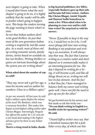 next chapter is going to take. When
I myself don’t know what the next
chapter is going to be on, it is highly
unlikely that the reader will be able
to predict what’s going to happen
next. This keeps the readers turning
the page wanting to know what’s in
store.
Its not that Indian authors don’t
write good thrillers. Its just that
most of the new generation Indian
writing is inspired by real life exam-
ples. As a result, most of them end
up writing romantic novels, family
stories, stories based on scandals etc.
but not thrillers. Writing thrillers re-
quires an intricate knowledge about
the system you are writing about”
When asked about the number of cop-
ies sold?
“They say, never ask a girl her age, a
man his income and an author his
numbers. Close to a Million copies.”
As per our research, till last year, he sold
half-a-million copies (before the release
of his novel The Bankster, which was
a runaway bestseller). This makes him
Rupa’s second highest selling author after
Chetan Bhagat. Interestingly, Penguin
has offered the author Rs 1.25 crore for
a two-book deal making it the highest
advance given by them to any Indian
writer.
There’s a rising trend in India, thanks
to big-hearted publishers, few MBAs
(especially Bankers) gave up their jobs
and became full time writers. Authors
like Chetan Bhagat, Amish Tripathi
and Manreet Sodhi Someshwar to
name a few. When asked when is he
planning to cross-over and be a full
time writer? He surprised us with his
answer ;
“Never. If possible to keep it the way
it is, I would love to let it be. I will
never plunge full time into writing.
Banking is my profession and writ-
ing is an avocation. It will always
stay that way. The fact that I pursue
writing as a creative outlet and don’t
depend on it commercially makes it
an interesting passion for me. The
day I depend on writing for a liv-
ing, it will become a job, and like all
things thrust on us, writing too will
lose its fun element. And the fact
is that thus far, I have managed to
balance both my career and writing
quite well. I have not felt the need to
give up one for the other.”
We got bowled over by his answer and
that made us ask this tricky one -
“Do you think writing in English is a
feasible niche for upcoming writers?”
He said;
“I heard Jeffrey archer once say, that
a hundred manuscripts hit a pub-
lisher every day, of which one hits
storizen.com | July 2013 | 21
 