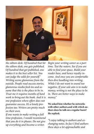 the editors desk. Of hundred that hit
the editors desk, one gets published.
Of hundred that get published, one
makes it to the best seller list. You
can judge the odds for yourself.”
Writing seems glamorous from the
outside. People read success stories,
glamorous media feed-ins and as-
sume that this is the place to be in.
Trust me it requires months of hard
work to bring out the book. And it is
one profession where effort does not
guarantee success. It’s a lonely pro-
fession too. Writers are pretty much
on their own.
If one wants to make writing a full
time profession, I would recommend
that you do it in phases. Do not give
up everything and become a writer.
Begin your writing career as a part
time. Test the waters. See if you are
able to find your space. Build your
reader base, and hence royalty in-
come. And once you are comfortable
then dive headlong into writing.
While I do not want to sound too
negative, If your sole aim is to make
money, writing is not the place to be
in. There are better ways to make
money.”
We asked him whether he networks
with other authors,and with which au-
thors does he talk on a regular basis?
He replied;
“I enjoy talking to authors and ex-
changing notes. In fact I find authors
these days a lot approachable and
 