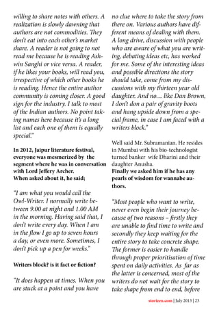 willing to share notes with others. A
realization is slowly dawning that
authors are not commodities. They
don’t eat into each other’s market
share. A reader is not going to not
read me because he is reading Ash-
win Sanghi or vice versa. A reader,
if he likes your books, will read you,
irrespective of which other books he
is reading. Hence the entire author
community is coming closer. A good
sign for the industry. I talk to most
of the Indian authors. No point tak-
ing names here because it’s a long
list and each one of them is equally
special.”
In 2012, Jaipur literature festival,
everyone was mesmerized by the
segment where he was in conversation
with Lord Jeffery Archer.
When asked about it, he said;
“I am what you would call the
Owl-Writer. I normally write be-
tween 9.00 at night and 1.00 AM
in the morning. Having said that, I
don’t write every day. When I am
in the flow I go up to seven hours
a day, or even more. Sometimes, I
don’t pick up a pen for weeks.”
Writers block? is it fact or fiction?
“It does happen at times. When you
are stuck at a point and you have
no clue where to take the story from
there on. Various authors have dif-
ferent means of dealing with them.
A long drive, discussion with people
who are aware of what you are writ-
ing, debating ideas etc, has worked
for me. Some of the interesting ideas
and possible directions the story
should take, come from my dis-
cussions with my thirteen year old
daughter. And no… like Dan Brown,
I don’t don a pair of gravity boots
and hang upside down from a spe-
cial frame, in case I am faced with a
writers block.”
Well said Mr. Subramanian. He resides
in Mumbai with his bio-technologist
turned banker wife Dharini and their
daughter Anusha.
Finally we asked him if he has any
pearls of wisdom for wannabe au-
thors.
“Most people who want to write,
never even begin their journey be-
cause of two reasons – firstly they
are unable to find time to write and
secondly they keep waiting for the
entire story to take concrete shape.
The former is easier to handle
through proper prioritisation of time
spent on daily activities. As far as
the latter is concerned, most of the
writers do not wait for the story to
take shape from end to end, before
storizen.com | July 2013 | 23
 