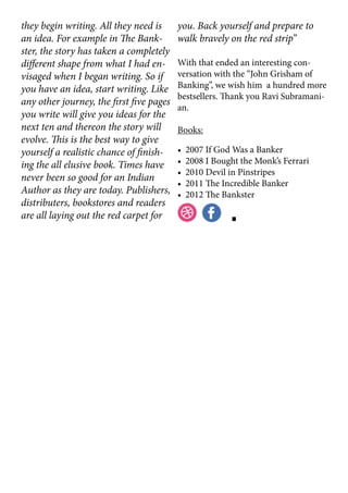they begin writing. All they need is
an idea. For example in The Bank-
ster, the story has taken a completely
different shape from what I had en-
visaged when I began writing. So if
you have an idea, start writing. Like
any other journey, the first five pages
you write will give you ideas for the
next ten and thereon the story will
evolve. This is the best way to give
yourself a realistic chance of finish-
ing the all elusive book. Times have
never been so good for an Indian
Author as they are today. Publishers,
distributers, bookstores and readers
are all laying out the red carpet for
you. Back yourself and prepare to
walk bravely on the red strip”
With that ended an interesting con-
versation with the “John Grisham of
Banking”, we wish him a hundred more
bestsellers. Thank you Ravi Subramani-
an.
Books:
• 2007 If God Was a Banker
• 2008 I Bought the Monk’s Ferrari
• 2010 Devil in Pinstripes
• 2011 The Incredible Banker
• 2012 The Bankster
 