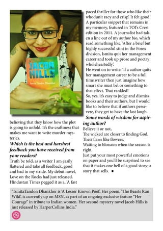 “IsmitaTandon Dhankher is ‘A Lesser Known Poet’. Her poem, ‘The Beasts Run
Wild’, is currently up on MSN, as part of an ongoing exclusive feature “Her
Courage” in tribute to Indian women. Her second mystery novel Jacob Hills is
just released by HarperCollins India.”
believing that they know how the plot
is going to unfold. It’s the craftiness that
makes me want to write murder mys-
teries.
Which is the best and harshest
feedback you have received from
your readers?
Truth be told, as a writer I am easily
flattered and take all feedback, good
and bad in my stride. My debut novel,
Love on the Rocks had just released.
Hindustan Times pegged it as a, ‘A fast
paced thriller for those who like their
whodunit racy and crisp’. It felt good!
A particular snippet that remains in
my memory, featured in TOI’s Crest
edition in 2011. A journalist had tak-
en a line out of my author bio, which
read something like, ‘After a brief but
highly successful stint in the Forex
division, Ismita quit her management
career and took up prose and poetry
wholeheartedly’.
He went on to write, ‘if a author quits
her management career to be a full
time writer then just imagine how
smart she must be’, or something to
that effect. That rankled!
So, yes, it’s easy to judge and dismiss
books and their authors, but I would
like to believe that if authors perse-
vere, they get to have the last laugh.
Some words of wisdom for aspir-
ing author?
Believe it or not,
The wicked are closer to finding God,
Their flaws like flowers,
Waiting to blossom when the season is
right.
Just put your most powerful emotions
on paper and you’ll be surprised to see
that it makes one hell of a good story; a
story that sells.
 