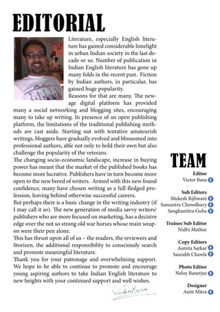 Literature, especially English litera-
ture has gained considerable limelight
in urban Indian society in the last de-
cade or so. Number of publication in
Indian English literature has gone up
many folds in the recent past. Fiction
by Indian authors, in particular, has
gained huge popularity.
Reasons for that are many. The new-
age digital platform has provided
many a social networking and blogging sites, encouraging
many to take up writing. In presence of an open publishing
platform, the limitations of the traditional publishing meth-
ods are cast aside. Starting out with tentative amateurish
writings, bloggers have gradually evolved and blossomed into
professional authors, able not only to hold their own but also
challenge the popularity of the veterans.
The changing socio-economic landscape, increase in buying
power has meant that the market of the published books has
become more lucrative. Publishers have in turn become more
open to the new breed of writers. Armed with this new found
confidence, many have chosen writing as a full fledged pro-
fession, leaving behind otherwise successful careers.
But perhaps there is a basic change in the writing industry (if
I may call it so). The new generation of media savvy writers/
publishers who are more focused on marketing, has a decisive
edge over the not so strong old war horses whose main weap-
on were their pen alone.
This has thrust upon all of us – the readers, the reviewers and
Storizen, the additional responsibility to consciously search
and promote meaningful literature.
Thank you for your patronage and overwhelming support.
We hope to be able to continue to promote and encourage
young aspiring authors to take Indian English literature to
new heights with your continued support and well wishes.
Editor
Victor Basu
Sub Editors
Mukesh Rijhwani
Sumantra Chowdhury
Sanghamitra Guha
Trainee Sub Editor
Nidhi Mathur
Copy Editors
Asmita Sarkar
Saurabh Chawla
Photo Editor
Neloy Banerjee
Designer
Amit Mitra
EDITORIAL
TEAM
 