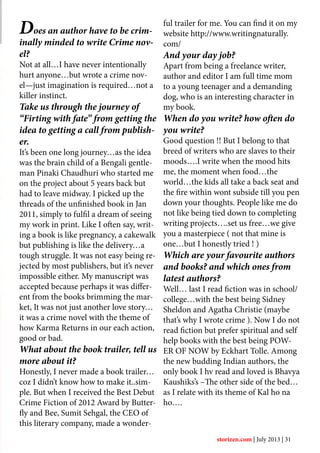 Does an author have to be crim-
inally minded to write Crime nov-
el?
Not at all…I have never intentionally
hurt anyone…but wrote a crime nov-
el—just imagination is required…not a
killer instinct.
Take us through the journey of
“Firting with fate” from getting the
idea to getting a call from publish-
er.
It’s been one long journey…as the idea
was the brain child of a Bengali gentle-
man Pinaki Chaudhuri who started me
on the project about 5 years back but
had to leave midway. I picked up the
threads of the unfinished book in Jan
2011, simply to fulfil a dream of seeing
my work in print. Like I often say, writ-
ing a book is like pregnancy, a cakewalk
but publishing is like the delivery…a
tough struggle. It was not easy being re-
jected by most publishers, but it’s never
impossible either. My manuscript was
accepted because perhaps it was differ-
ent from the books brimming the mar-
ket, It was not just another love story…
it was a crime novel with the theme of
how Karma Returns in our each action,
good or bad.
What about the book trailer, tell us
more about it?
Honestly, I never made a book trailer…
coz I didn’t know how to make it..sim-
ple. But when I received the Best Debut
Crime Fiction of 2012 Award by Butter-
fly and Bee, Sumit Sehgal, the CEO of
this literary company, made a wonder-
ful trailer for me. You can find it on my
website http://www.writingnaturally.
com/
And your day job?
Apart from being a freelance writer,
author and editor I am full time mom
to a young teenager and a demanding
dog, who is an interesting character in
my book.
When do you write? how often do
you write?
Good question !! But I belong to that
breed of writers who are slaves to their
moods….I write when the mood hits
me, the moment when food…the
world…the kids all take a back seat and
the fire within wont subside till you pen
down your thoughts. People like me do
not like being tied down to completing
writing projects….set us free…we give
you a masterpiece ( not that mine is
one…but I honestly tried ! )
Which are your favourite authors
and books? and which ones from
latest authors?
Well… last I read fiction was in school/
college…with the best being Sidney
Sheldon and Agatha Christie (maybe
that’s why I wrote crime ). Now I do not
read fiction but prefer spiritual and self
help books with the best being POW-
ER OF NOW by Eckhart Tolle. Among
the new budding Indian authors, the
only book I hv read and loved is Bhavya
Kaushiks’s –The other side of the bed…
as I relate with its theme of Kal ho na
ho….
storizen.com | July 2013 | 31
 