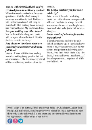 Preeti singh is an author, editor and writer based in Chandigarh. Apart from
being a full time mom, she actively involves herself in social activities to help
the needy as she believes life is too short and one should live each moment
with gratitude. Kal ho na ho is her motto.
Which is the best feedback you’ve
received from an ordinary reader?
When few readers asked me the same
question….that they had wronged
someone sometime in their lifetime…
will the karma return ? will they be
punished ? I felt that my book message
had reached home. My work was done.
Are you writing any other book?
Yes, in the middle of my next book…
will be a year almost before it hits the
shelves….am in no hurry.
Any plans or timelines when are
you ready to crossover and write
full time?
Nopes…I have left it to time and my
mood….writing is my passion but not
an obsession…I like to enjoy every field
of life…explore my various other po-
tentials.
Do people mistake you for some
celebrity?
Lols…even if they do I wish they
don’t…as celebrities are non approach-
able and I wish to be always there if
sumone needs me….i am the girl next
door and wish to be just a call away….
always…
Some words of wisdom for aspir-
ing authors?
If you have seen a vision to be pub-
lished, don’t give up. If I could achieve
mine at 40, so can anyone. Just be per-
sistent and patient in following your
heart…you shall reach there. And like
I said, I am a call away…reach out…if
I can help anyone…anytime, it’s a life
worth lived..
 